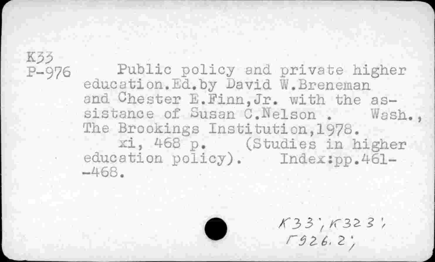 ﻿K33
P-976
Public policy and private higher education.Ed.by David W.Breneman and Chester E.Finn,Jr. with the assistance of Susan C.Nelson . Wash., The Brookings Institution,1978.
xi, 468 p. (Studies in higher education policy). Index:pp.461--468.
r$2(>. 2)